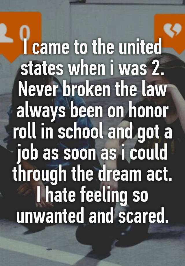 I came to the united states when i was 2. Never broken the law always been on honor roll in school and got a job as soon as i could through the dream act. I hate feeling so unwanted and scared.