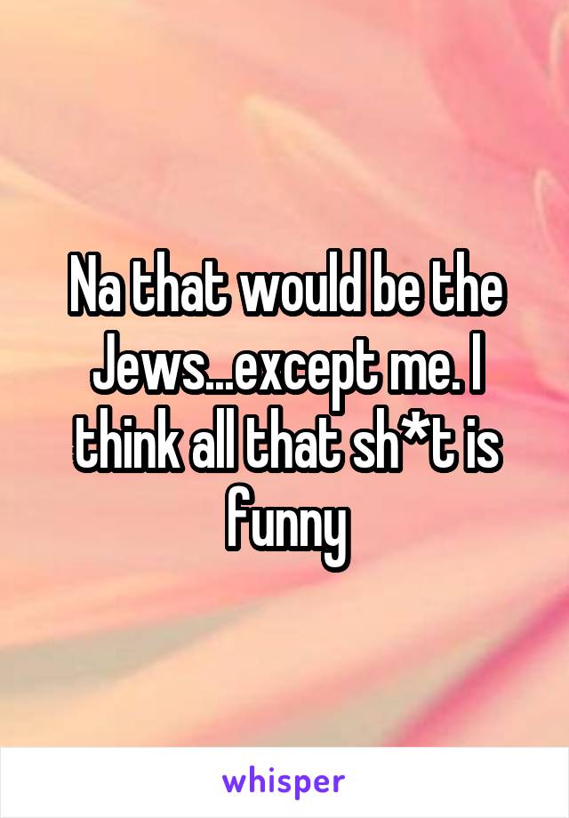 Na that would be the Jews...except me. I think all that sh*t is funny