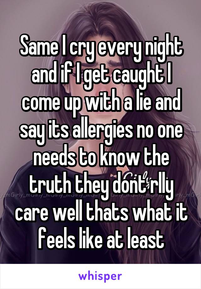 Same I cry every night and if I get caught I come up with a lie and say its allergies no one needs to know the truth they dont rlly care well thats what it feels like at least