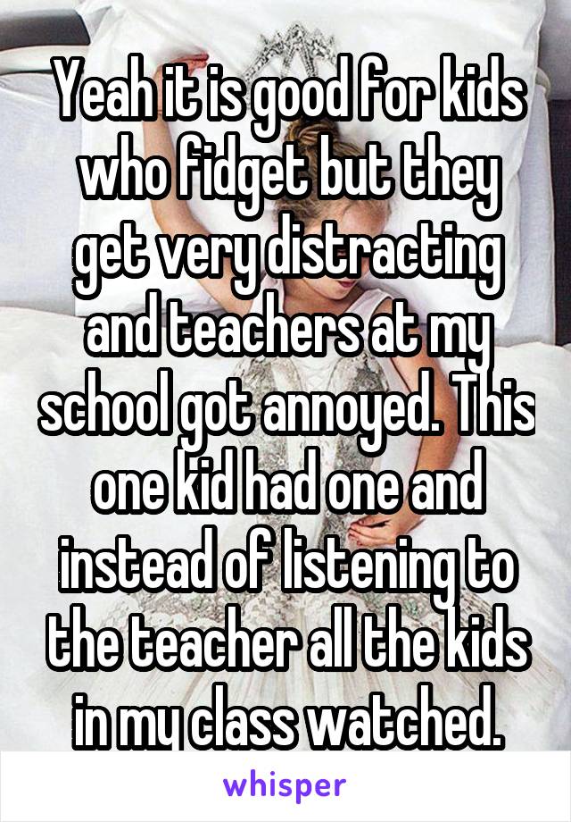 Yeah it is good for kids who fidget but they get very distracting and teachers at my school got annoyed. This one kid had one and instead of listening to the teacher all the kids in my class watched.