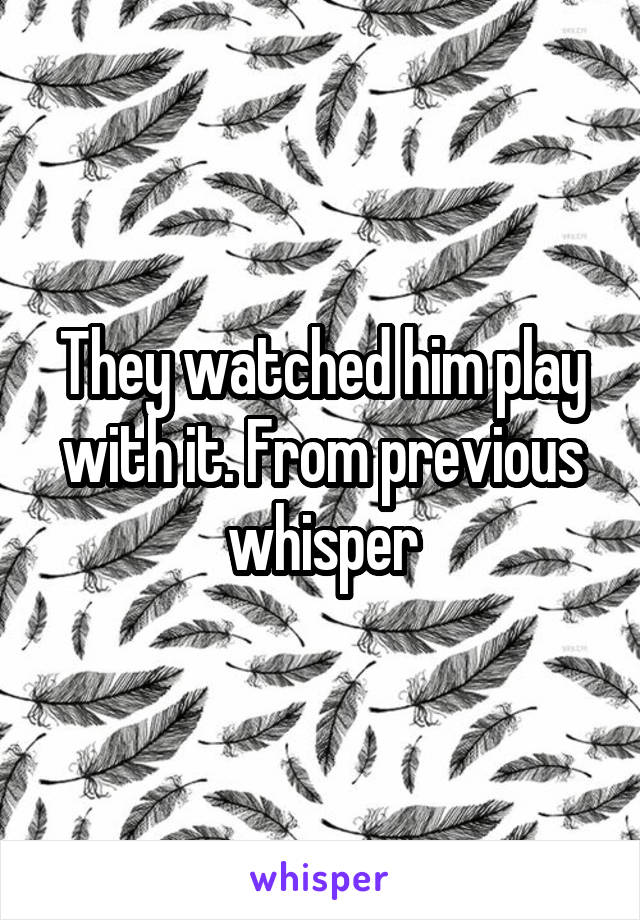 They watched him play with it. From previous whisper