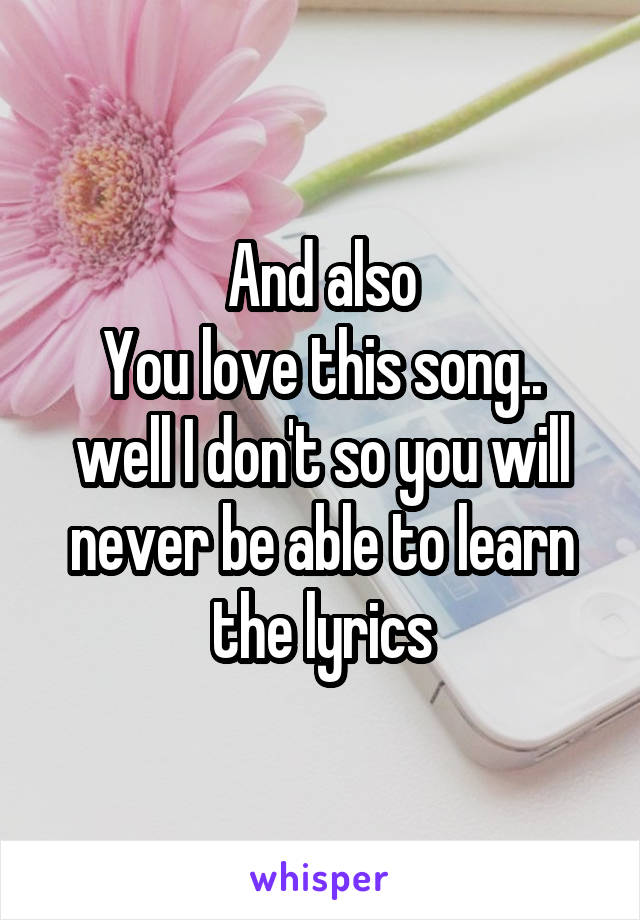 And also
You love this song.. well I don't so you will never be able to learn the lyrics