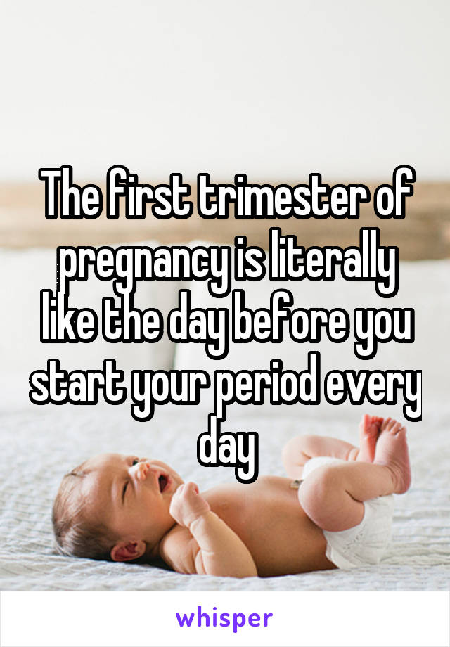 The first trimester of pregnancy is literally like the day before you start your period every day