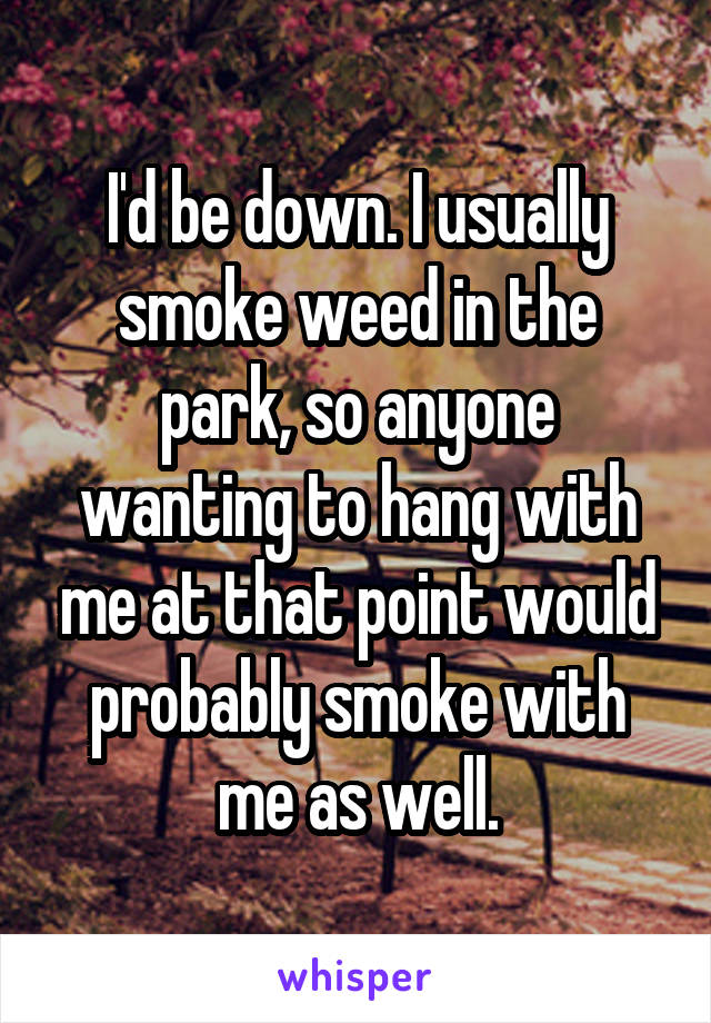 I'd be down. I usually smoke weed in the park, so anyone wanting to hang with me at that point would probably smoke with me as well.
