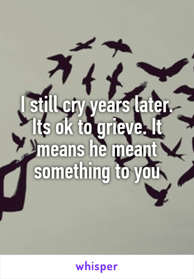I still cry years later. Its ok to grieve. It means he meant something to you