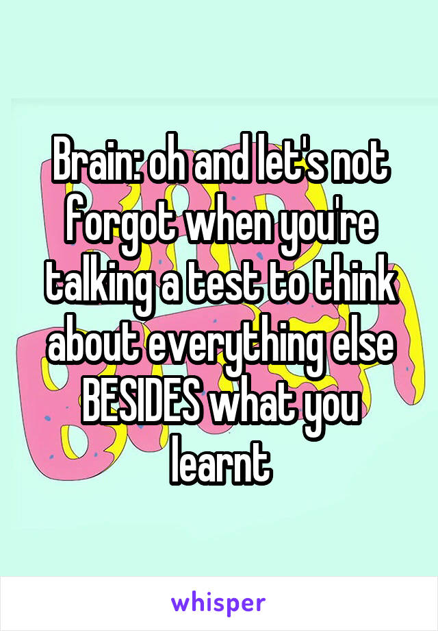 Brain: oh and let's not forgot when you're talking a test to think about everything else BESIDES what you learnt