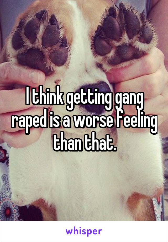 I think getting gang raped is a worse feeling than that.