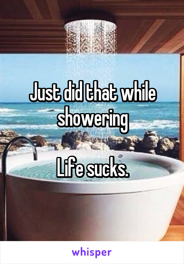 Just did that while showering

Life sucks.