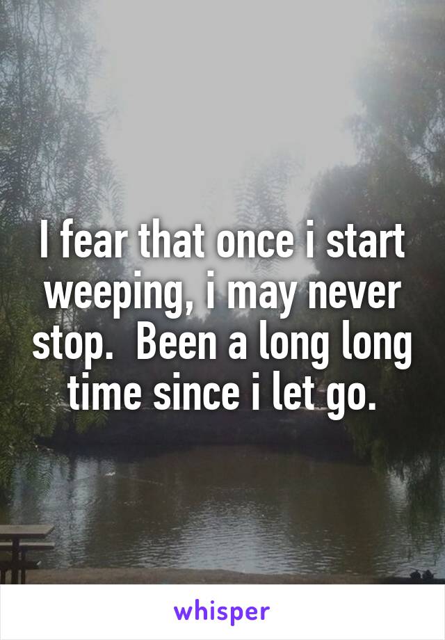 I fear that once i start weeping, i may never stop.  Been a long long time since i let go.