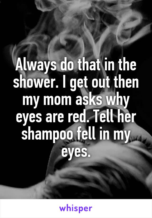 Always do that in the shower. I get out then my mom asks why eyes are red. Tell her shampoo fell in my eyes.