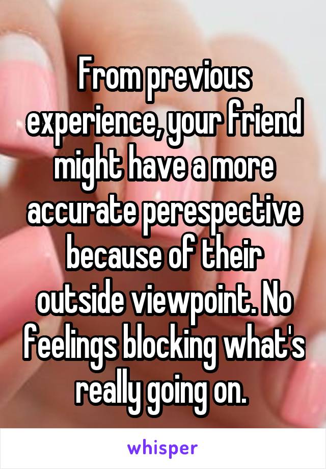 From previous experience, your friend might have a more accurate perespective because of their outside viewpoint. No feelings blocking what's really going on. 