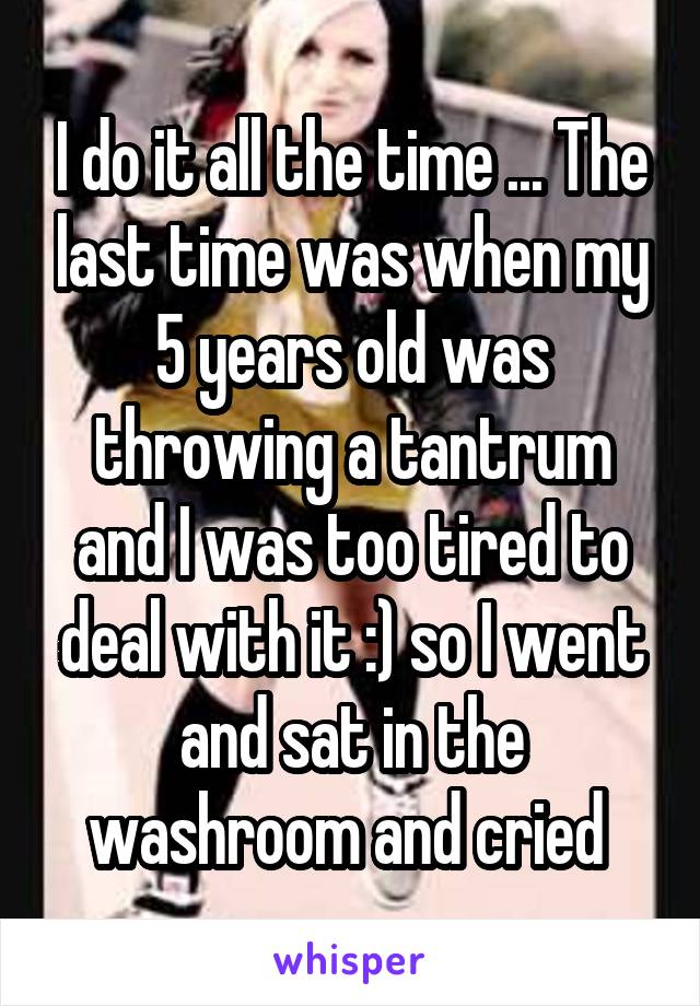 I do it all the time ... The last time was when my 5 years old was throwing a tantrum and I was too tired to deal with it :) so I went and sat in the washroom and cried 