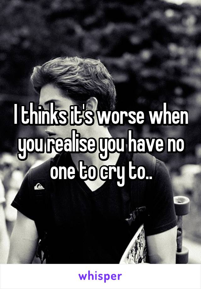 I thinks it's worse when you realise you have no one to cry to..