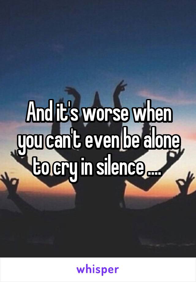 And it's worse when you can't even be alone to cry in silence .... 