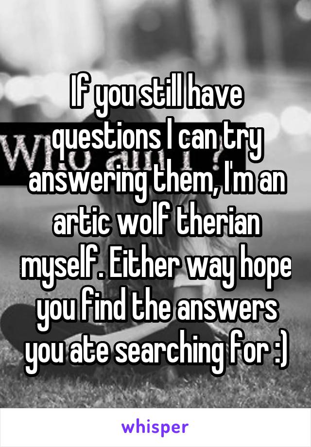 If you still have questions I can try answering them, I'm an artic wolf therian myself. Either way hope you find the answers you ate searching for :)