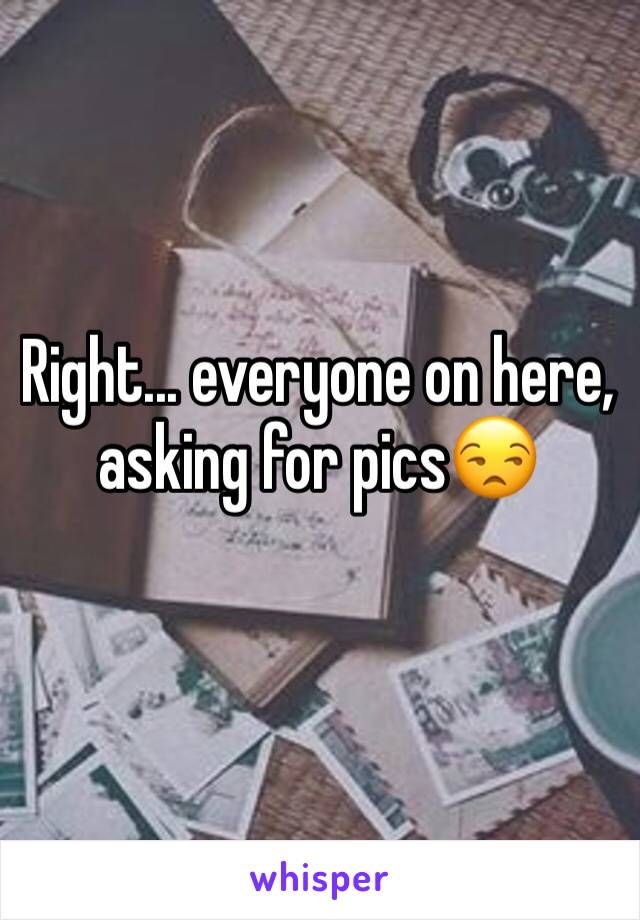 Right... everyone on here, asking for pics😒
