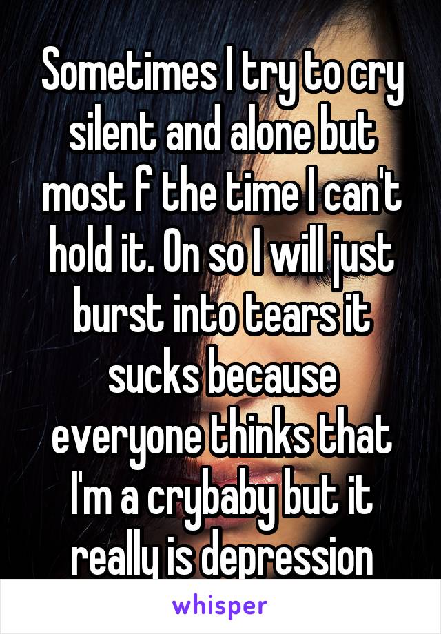 Sometimes I try to cry silent and alone but most f the time I can't hold it. On so I will just burst into tears it sucks because everyone thinks that I'm a crybaby but it really is depression