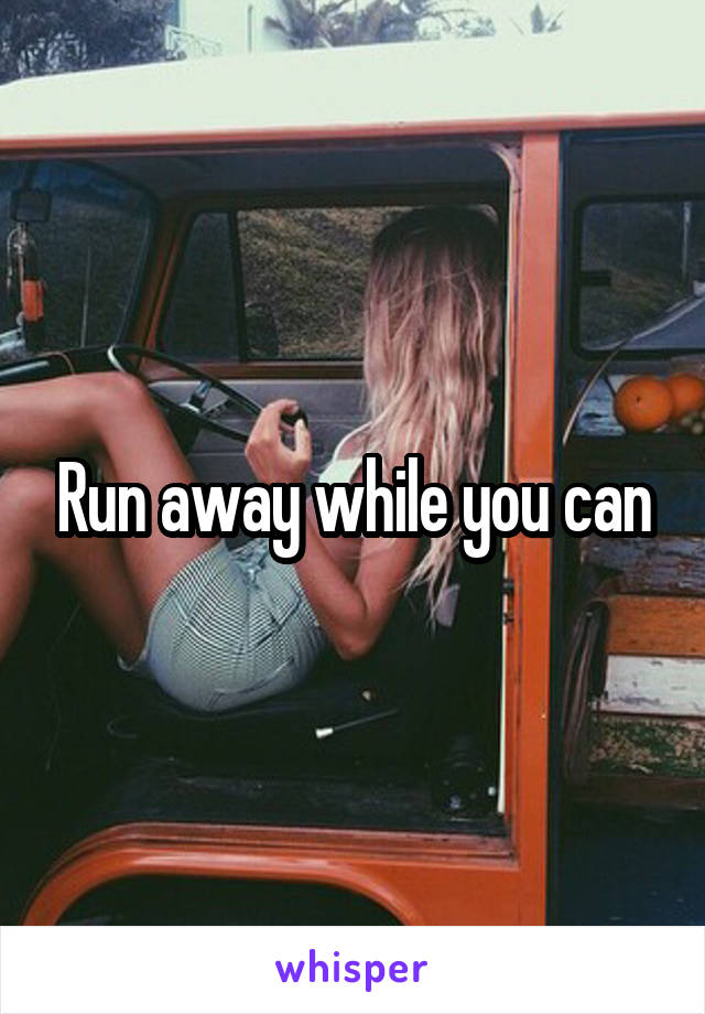 Run away while you can