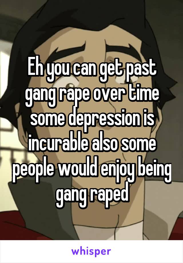 Eh you can get past gang rape over time some depression is incurable also some people would enjoy being gang raped