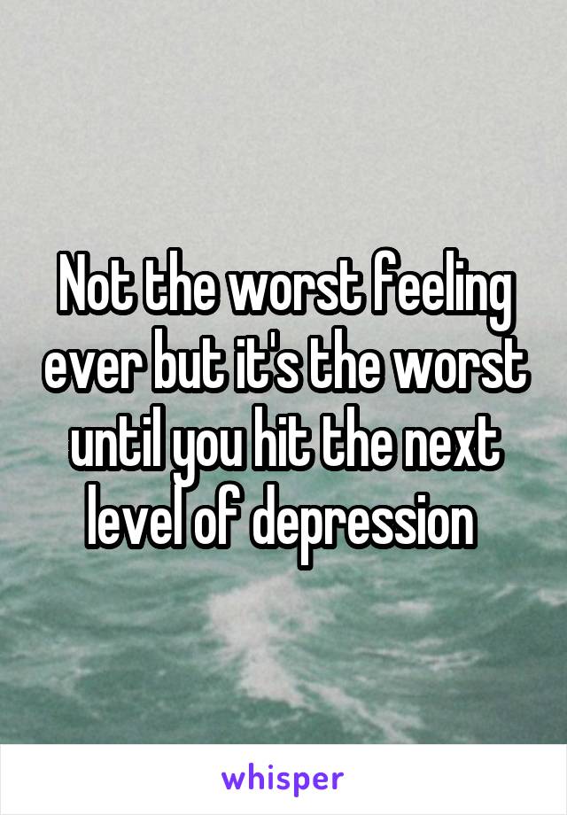 Not the worst feeling ever but it's the worst until you hit the next level of depression 