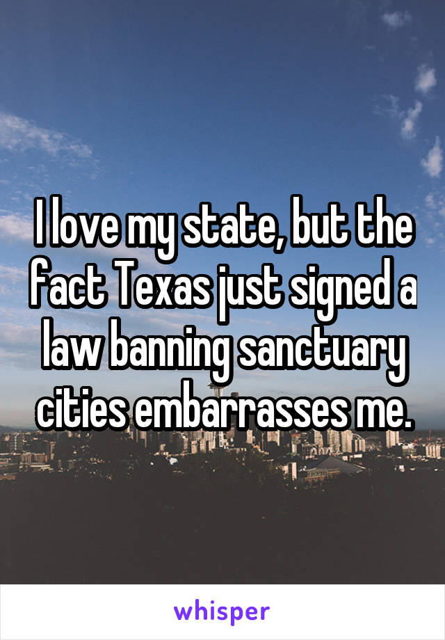 I love my state, but the fact Texas just signed a law banning sanctuary cities embarrasses me.