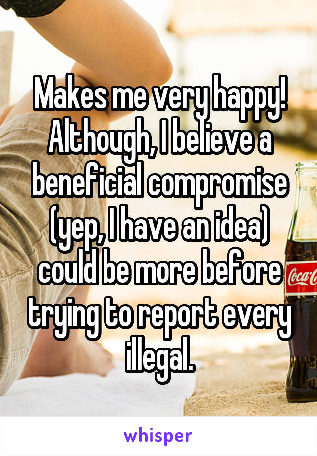 Makes me very happy! Although, I believe a beneficial compromise (yep, I have an idea) could be more before trying to report every illegal.