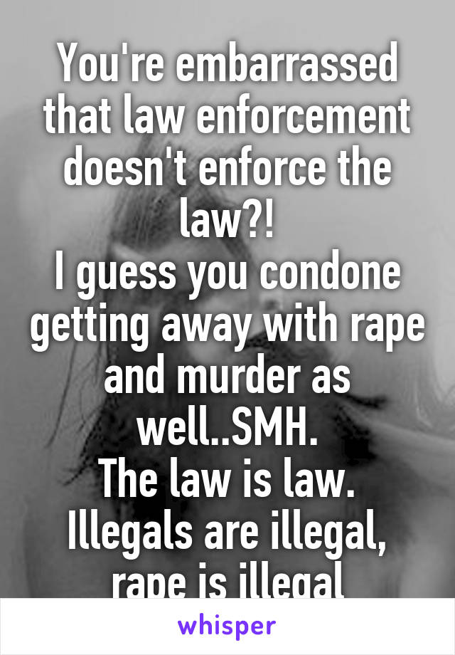 You're embarrassed that law enforcement doesn't enforce the law?!
I guess you condone getting away with rape and murder as well..SMH.
The law is law. Illegals are illegal, rape is illegal