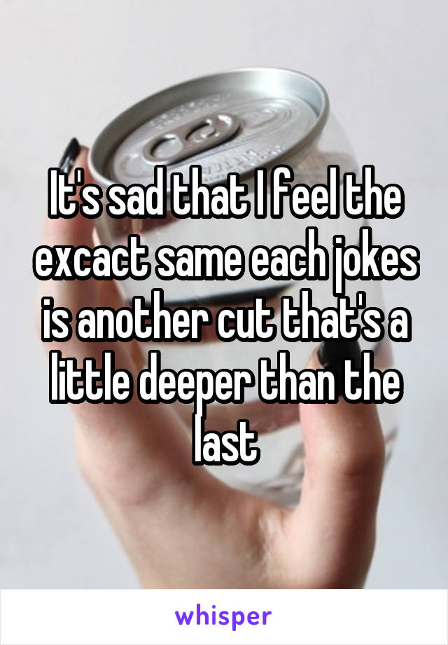 It's sad that I feel the excact same each jokes is another cut that's a little deeper than the last