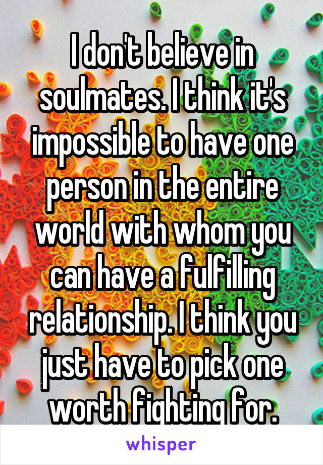 I don't believe in soulmates. I think it's impossible to have one person in the entire world with whom you can have a fulfilling relationship. I think you just have to pick one worth fighting for.