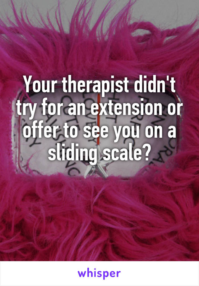 Your therapist didn't try for an extension or offer to see you on a sliding scale?

