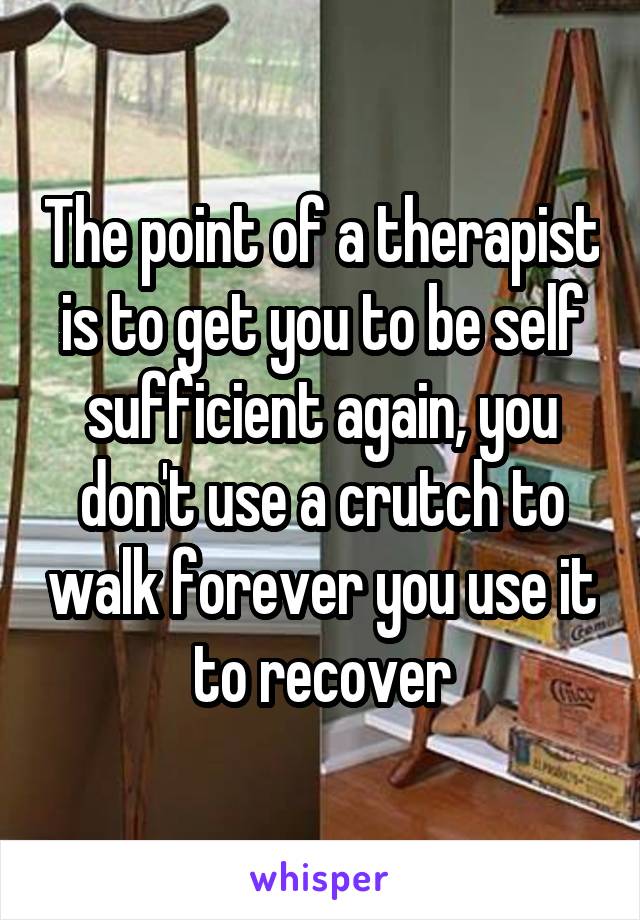 The point of a therapist is to get you to be self sufficient again, you don't use a crutch to walk forever you use it to recover