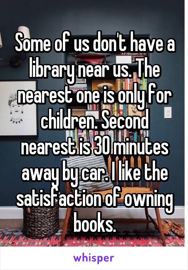 Some of us don't have a library near us. The nearest one is only for children. Second nearest is 30 minutes away by car. I like the satisfaction of owning books.