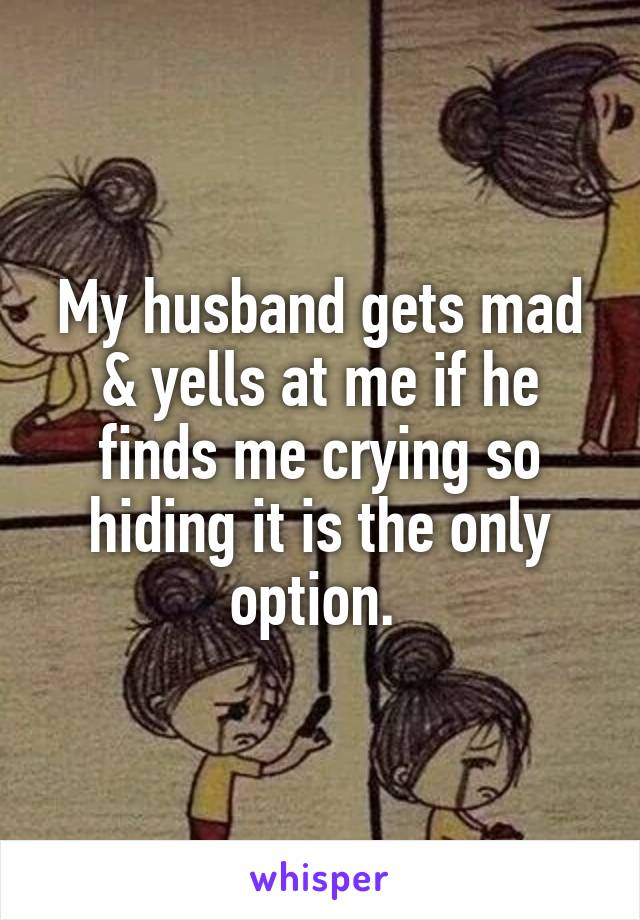My husband gets mad & yells at me if he finds me crying so hiding it is the only option. 