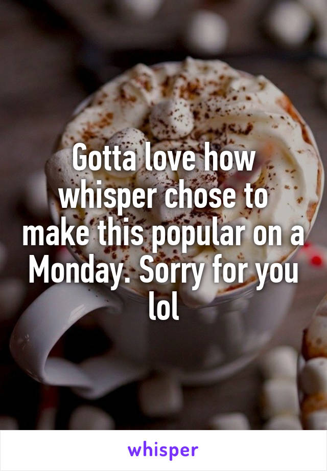 Gotta love how whisper chose to make this popular on a Monday. Sorry for you lol