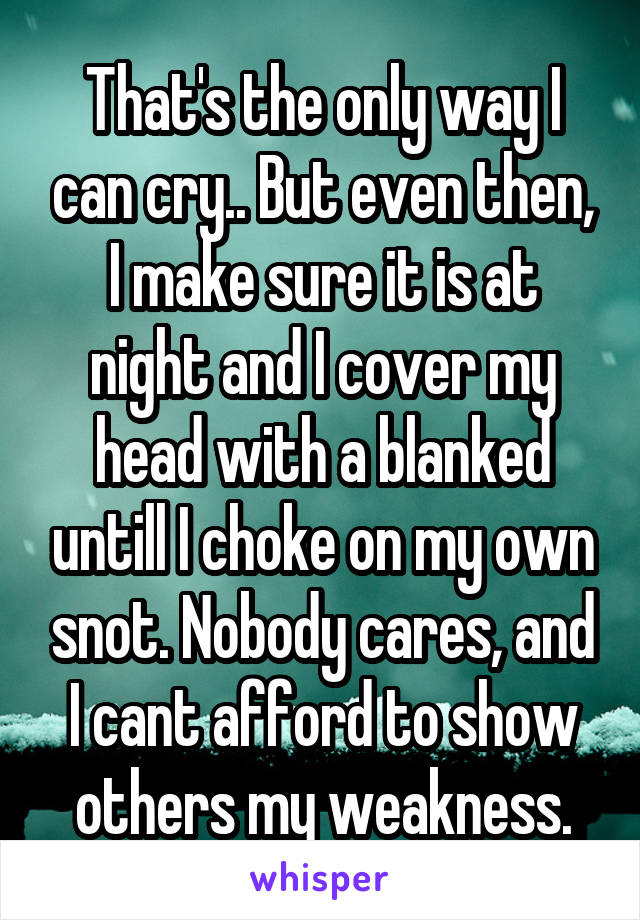 That's the only way I can cry.. But even then, I make sure it is at night and I cover my head with a blanked untill I choke on my own snot. Nobody cares, and I cant afford to show others my weakness.