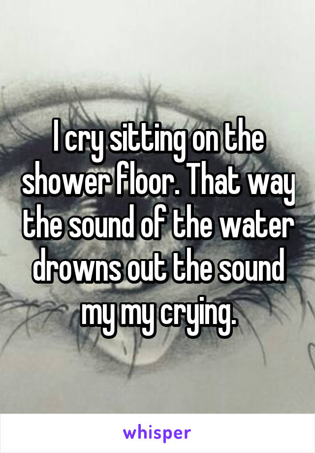 I cry sitting on the shower floor. That way the sound of the water drowns out the sound my my crying.