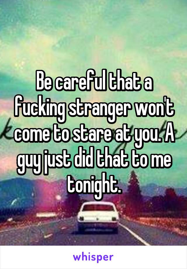 Be careful that a fucking stranger won't come to stare at you. A guy just did that to me tonight.