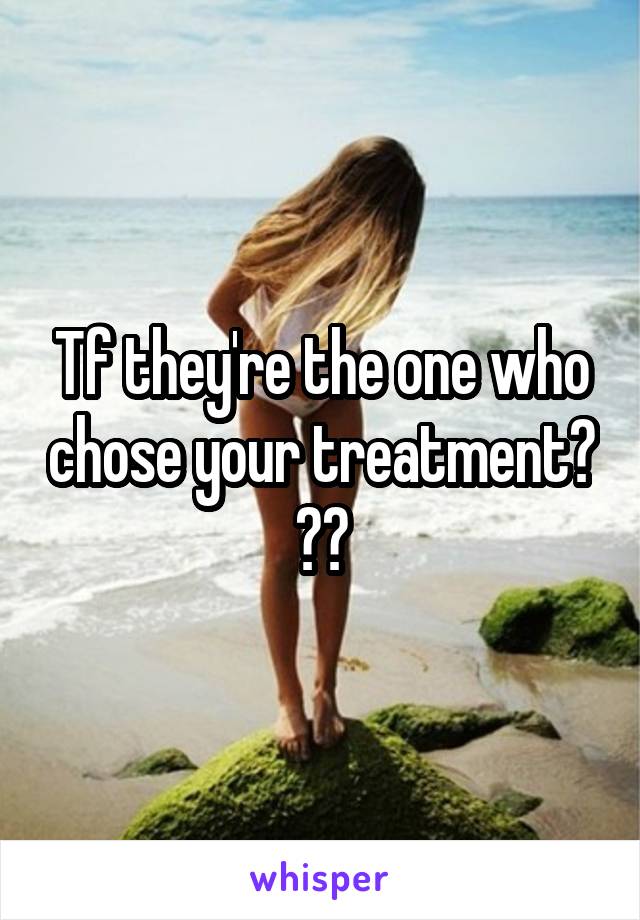 Tf they're the one who chose your treatment? ??