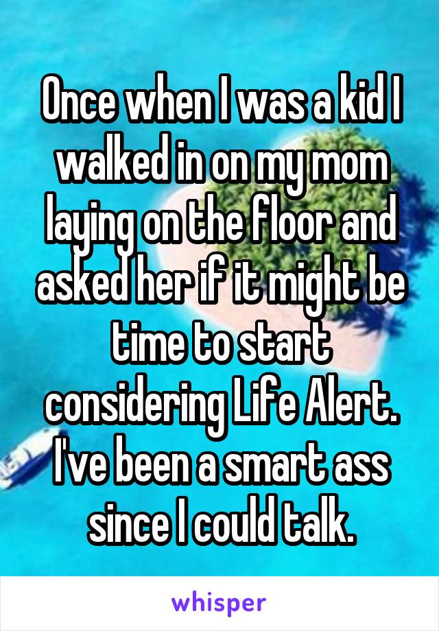 Once when I was a kid I walked in on my mom laying on the floor and asked her if it might be time to start considering Life Alert. I've been a smart ass since I could talk.