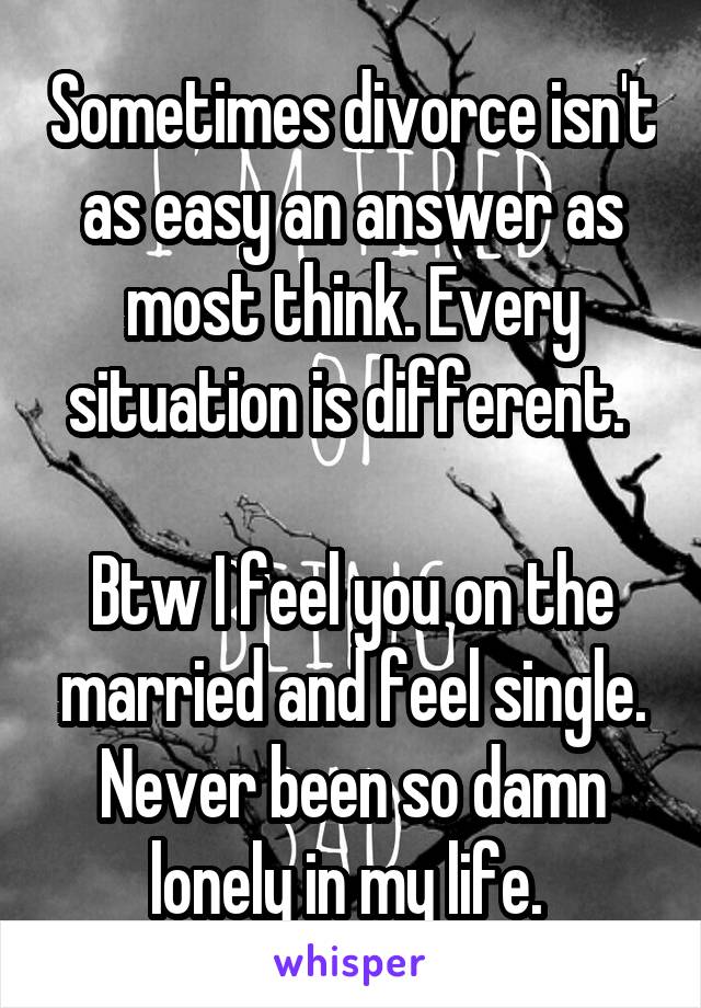 Sometimes divorce isn't as easy an answer as most think. Every situation is different. 

Btw I feel you on the married and feel single. Never been so damn lonely in my life. 