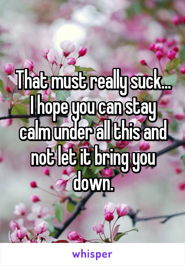 That must really suck...
I hope you can stay calm under all this and not let it bring you down.