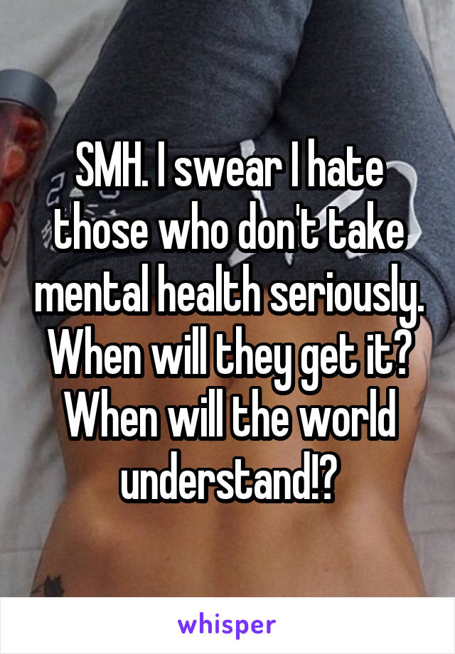 SMH. I swear I hate those who don't take mental health seriously. When will they get it? When will the world understand!?