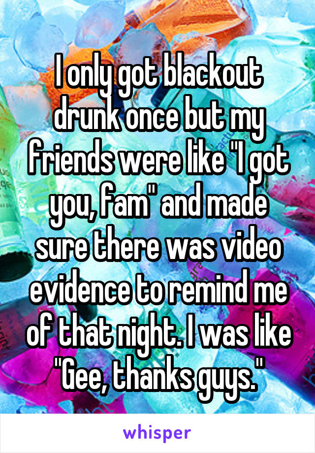 I only got blackout drunk once but my friends were like "I got you, fam" and made sure there was video evidence to remind me of that night. I was like "Gee, thanks guys."