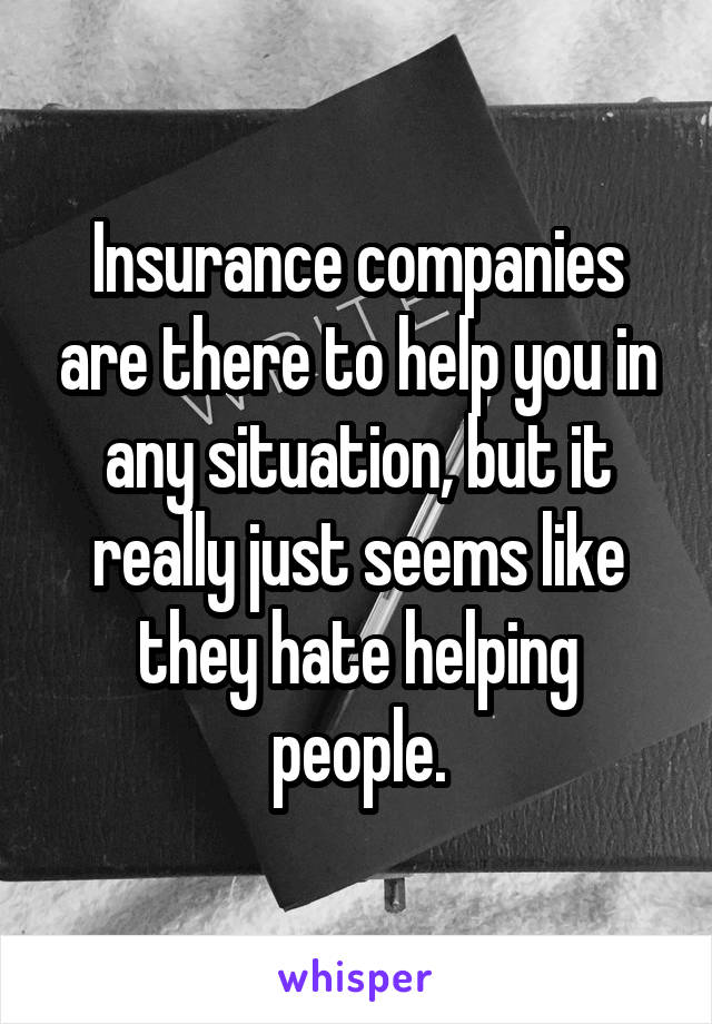 Insurance companies are there to help you in any situation, but it really just seems like they hate helping people.