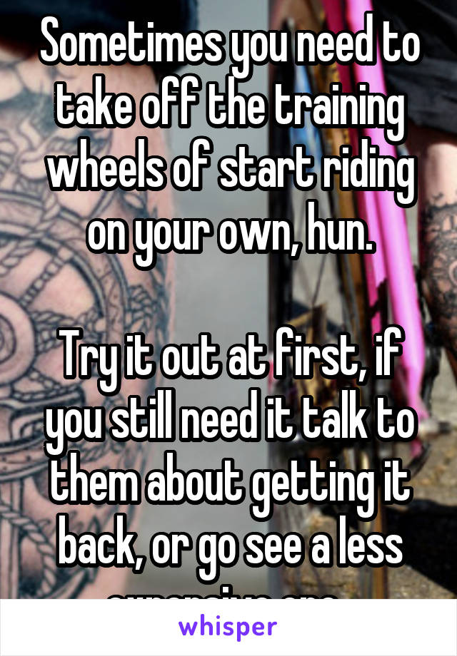 Sometimes you need to take off the training wheels of start riding on your own, hun.

Try it out at first, if you still need it talk to them about getting it back, or go see a less expensive one. 