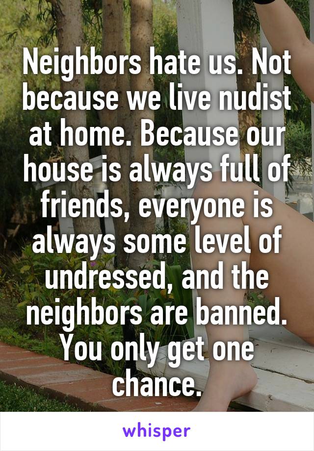Neighbors hate us. Not because we live nudist at home. Because our house is always full of friends, everyone is always some level of undressed, and the neighbors are banned.
You only get one chance.