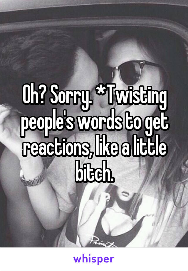 Oh? Sorry. *Twisting people's words to get reactions, like a little bitch.