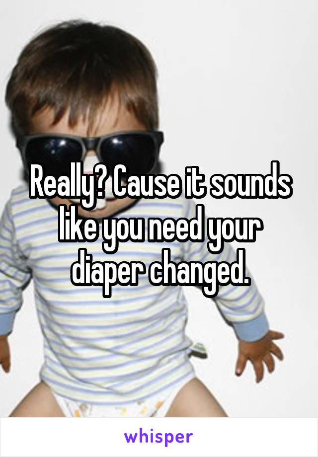 Really? Cause it sounds like you need your diaper changed.