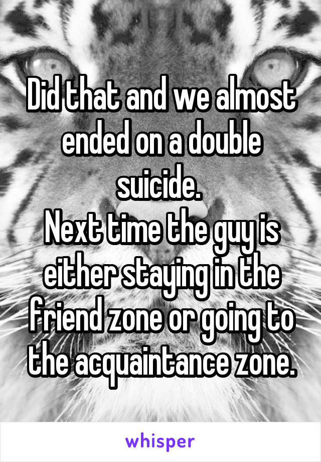 Did that and we almost ended on a double suicide. 
Next time the guy is either staying in the friend zone or going to the acquaintance zone.