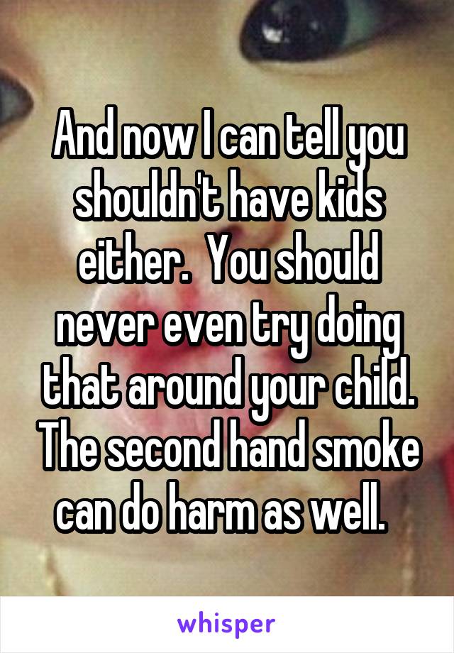 And now I can tell you shouldn't have kids either.  You should never even try doing that around your child. The second hand smoke can do harm as well.  